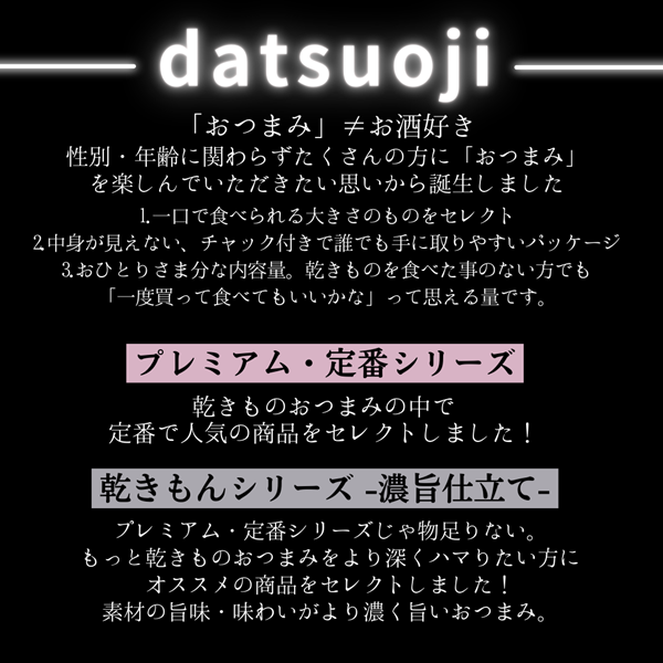 datsuoji 脱おじ おつまみ 「おつまみ」≠お酒好き 性別・年齢に関わらずたくさんの方に「おつまみ」を楽しんでいただきたい思いから誕生しました 1.一口で食べられる大きさのものをセレクト 2.中身が見えない、チャック付きで誰でも手に取りやすいパッケージ 3.おひとりさま分な内容量。乾きものを食べた事のない方でも 「一度買って食べてもいいかな」って思える量です。 プレミアム・定番シリーズ 乾きものおつまみの中で 定番で人気の商品をセレクトしました！ 乾きもんシリーズ -濃旨仕立て- プレミアム・定番シリーズじゃ物足りない。 もっと乾きものおつまみをより深くハマりたい方にオススメの商品をセレクトしました！ 素材の旨味・味わいがより濃く旨いおつまみ。